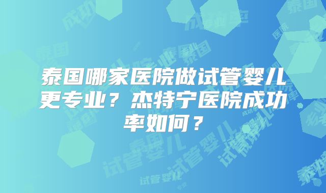 泰国哪家医院做试管婴儿更专业？杰特宁医院成功率如何？