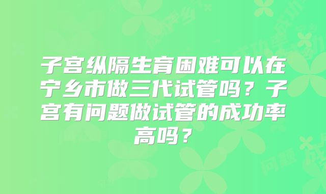 子宫纵隔生育困难可以在宁乡市做三代试管吗？子宫有问题做试管的成功率高吗？