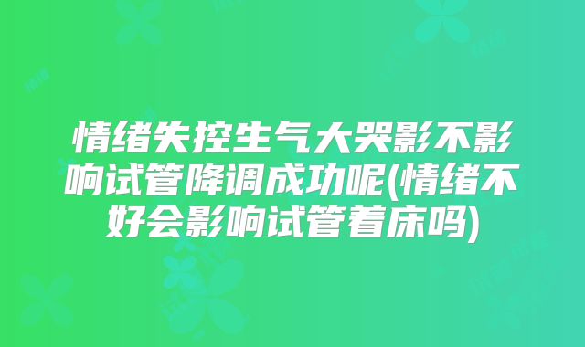 情绪失控生气大哭影不影响试管降调成功呢(情绪不好会影响试管着床吗)
