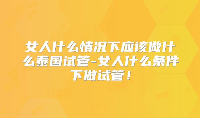 女人什么情况下应该做什么泰国试管-女人什么条件下做试管!