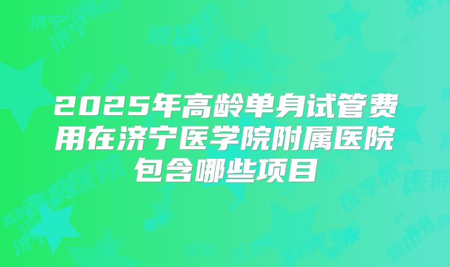 2025年高龄单身试管费用在济宁医学院附属医院包含哪些项目