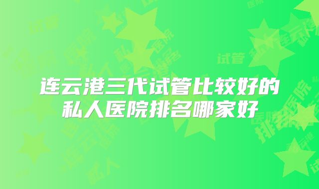 连云港三代试管比较好的私人医院排名哪家好