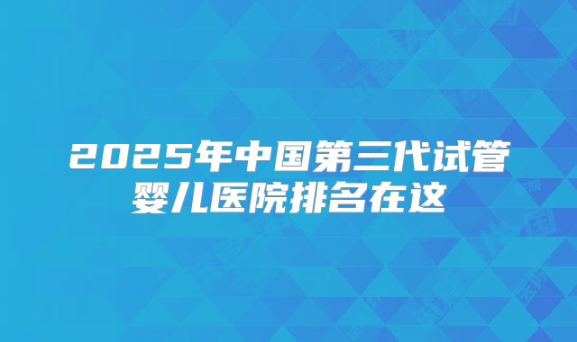 2025年中国第三代试管婴儿医院排名在这