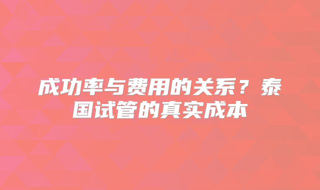 成功率与费用的关系？泰国试管的真实成本