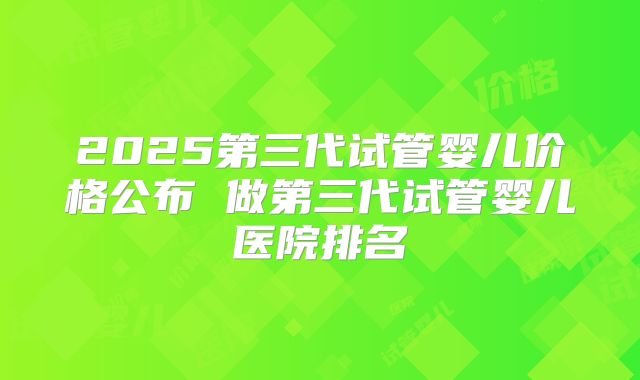 2025第三代试管婴儿价格公布 做第三代试管婴儿医院排名