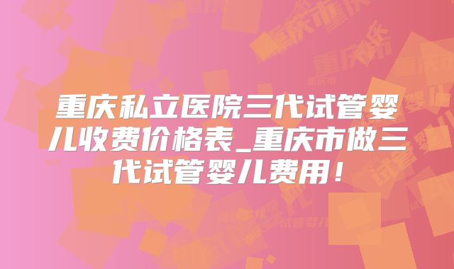 重庆私立医院三代试管婴儿收费价格表_重庆市做三代试管婴儿费用!