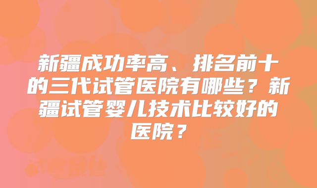 新疆成功率高、排名前十的三代试管医院有哪些？新疆试管婴儿技术比较好的医院？