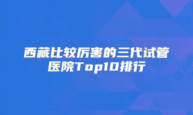 西藏比较厉害的三代试管医院Top10排行