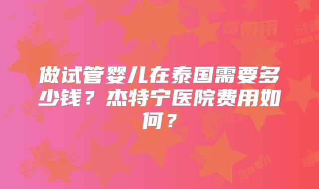 做试管婴儿在泰国需要多少钱?杰特宁医院费用如何?