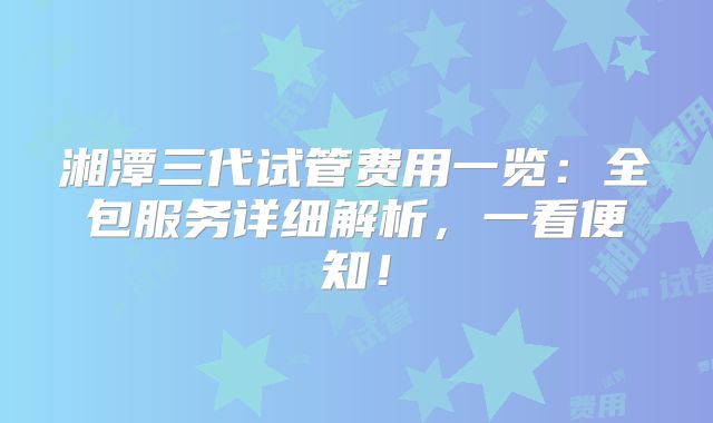 湘潭三代试管费用一览:全包服务详细解析,一看便知!