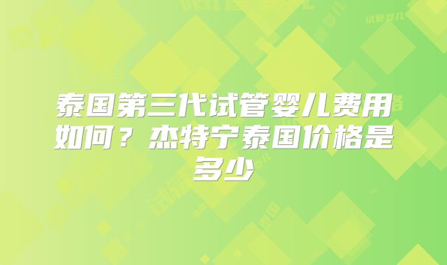 泰国第三代试管婴儿费用如何？杰特宁泰国价格是多少