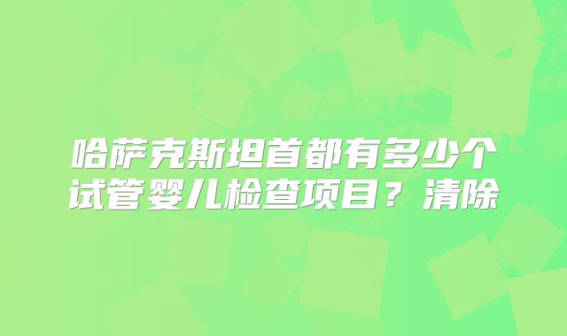 哈萨克斯坦首都有多少个试管婴儿检查项目？清除