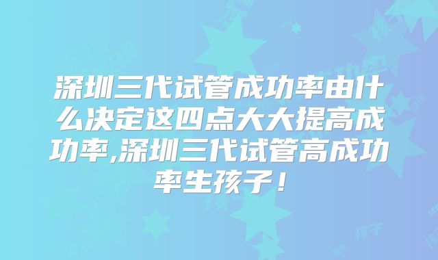 深圳三代试管成功率由什么决定这四点大大提高成功率,深圳三代试管高成功率生孩子！