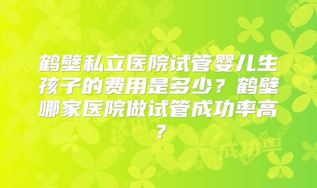 鹤壁私立医院试管婴儿生孩子的费用是多少？鹤壁哪家医院做试管成功率高？
