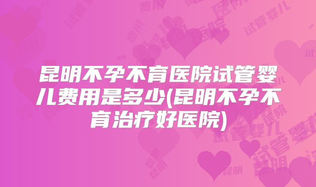 昆明不孕不育医院试管婴儿费用是多少(昆明不孕不育治疗好医院)