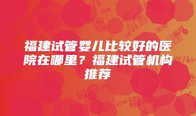福建试管婴儿比较好的医院在哪里？福建试管机构推荐