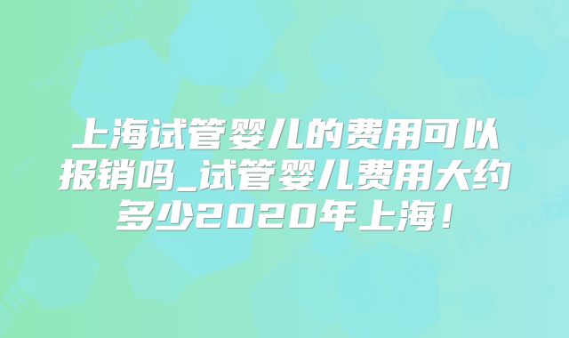 上海试管婴儿的费用可以报销吗_试管婴儿费用大约多少2020年上海！