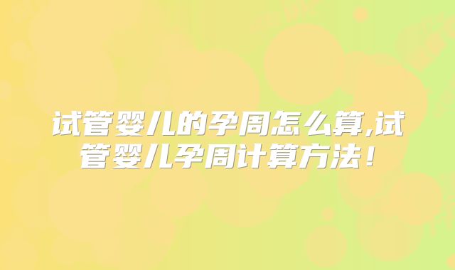 试管婴儿的孕周怎么算,试管婴儿孕周计算方法！