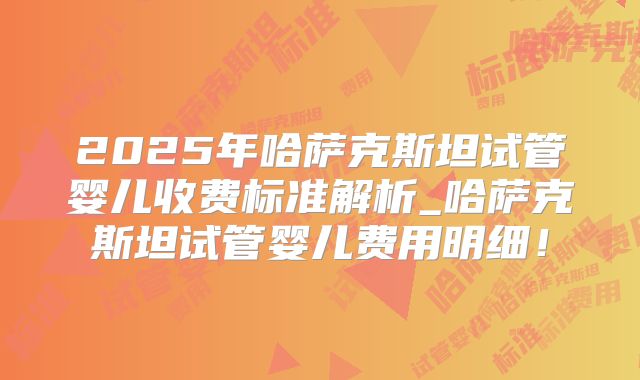 2025年哈萨克斯坦试管婴儿收费标准解析_哈萨克斯坦试管婴儿费用明细！