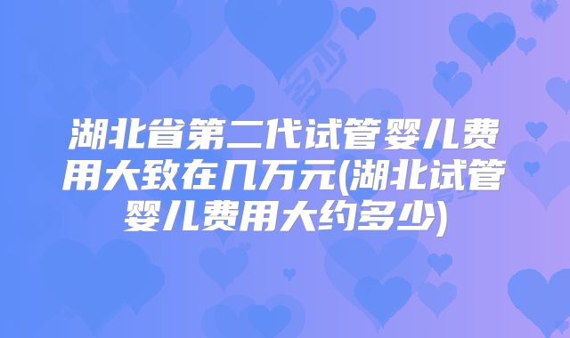 湖北省第二代试管婴儿费用大致在几万元(湖北试管婴儿费用大约多少)