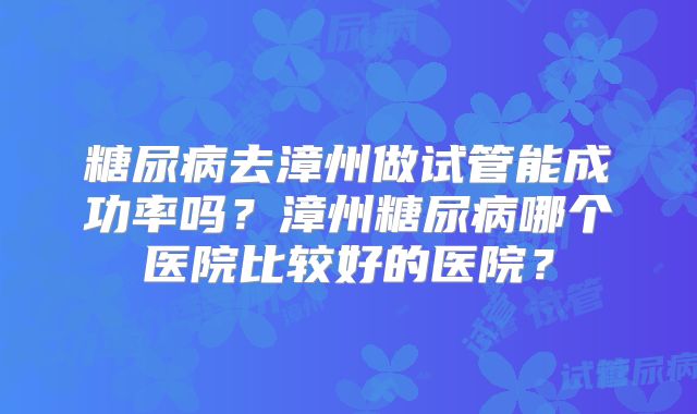 糖尿病去漳州做试管能成功率吗?漳州糖尿病哪个医院比较好的医院?