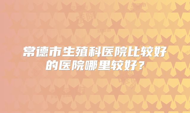 常德市生殖科医院比较好的医院哪里较好？