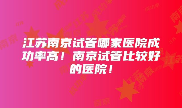 江苏南京试管哪家医院成功率高!南京试管比较好的医院!