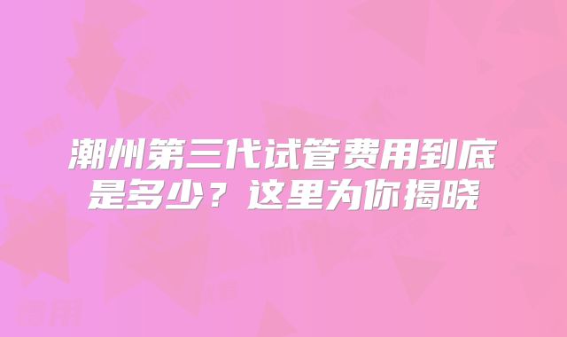 潮州第三代试管费用到底是多少?这里为你揭晓
