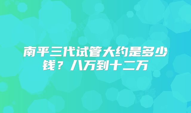 南平三代试管大约是多少钱？八万到十二万