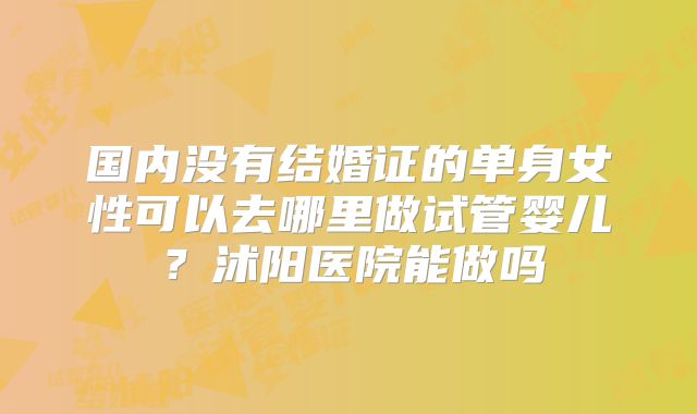国内没有结婚证的单身女性可以去哪里做试管婴儿？沭阳医院能做吗