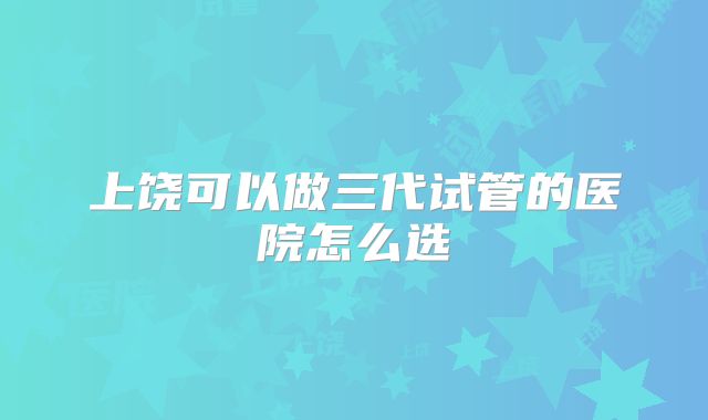 上饶可以做三代试管的医院怎么选