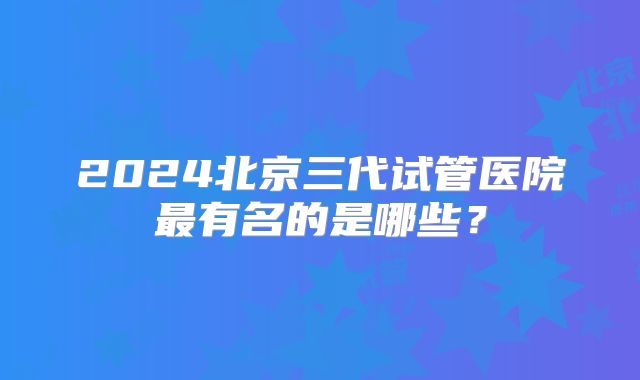 2024北京三代试管医院最有名的是哪些？