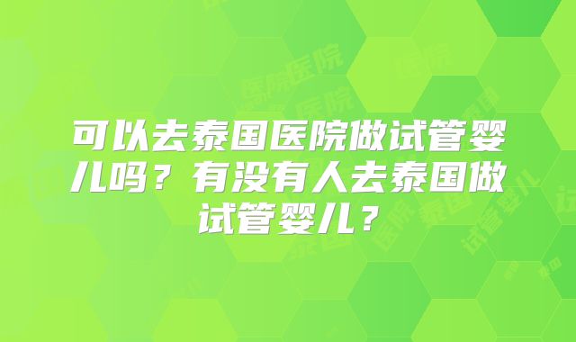 可以去泰国医院做试管婴儿吗？有没有人去泰国做试管婴儿？