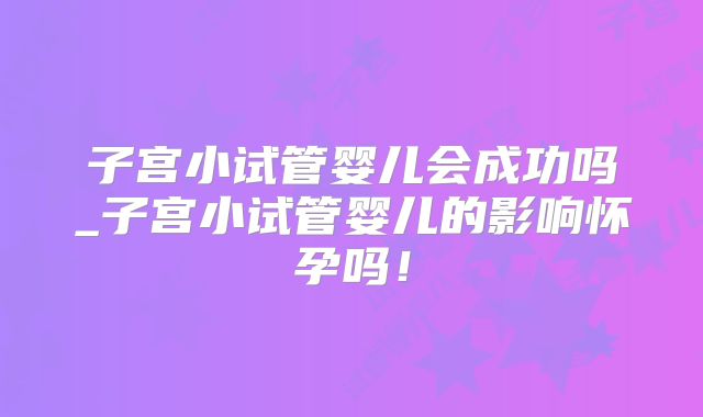子宫小试管婴儿会成功吗_子宫小试管婴儿的影响怀孕吗！