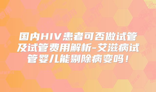 国内HIV患者可否做试管及试管费用解析-艾滋病试管婴儿能剔除病变吗！