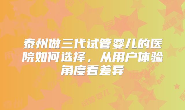 泰州做三代试管婴儿的医院如何选择，从用户体验角度看差异
