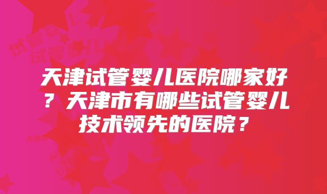 天津试管婴儿医院哪家好？天津市有哪些试管婴儿技术领先的医院？