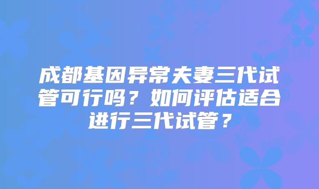 成都基因异常夫妻三代试管可行吗？如何评估适合进行三代试管？