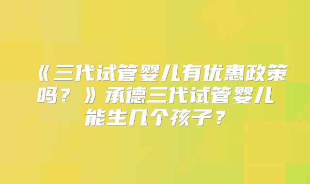 《三代试管婴儿有优惠政策吗?》承德三代试管婴儿能生几个孩子?