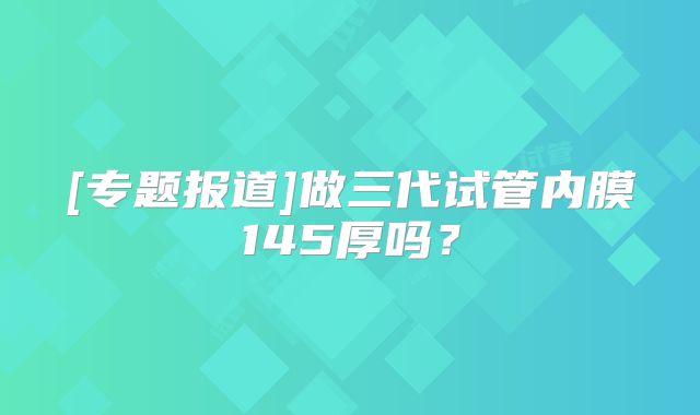 [专题报道]做三代试管内膜145厚吗？