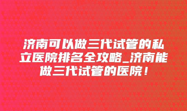 济南可以做三代试管的私立医院排名全攻略_济南能做三代试管的医院！