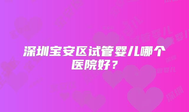 深圳宝安区试管婴儿哪个医院好?