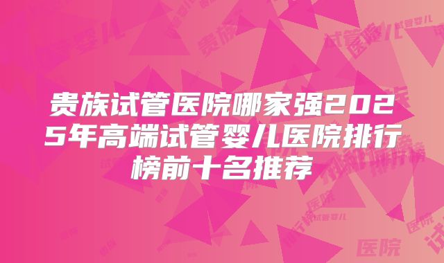 贵族试管医院哪家强2025年高端试管婴儿医院排行榜前十名推荐