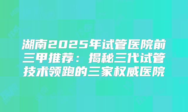 湖南2025年试管医院前三甲推荐:揭秘三代试管技术领跑的三家权威医院