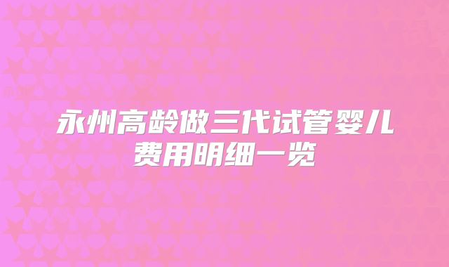 永州高龄做三代试管婴儿费用明细一览