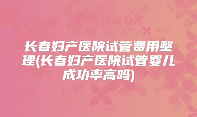 长春妇产医院试管费用整理(长春妇产医院试管婴儿成功率高吗)