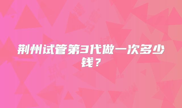 荆州试管第3代做一次多少钱?