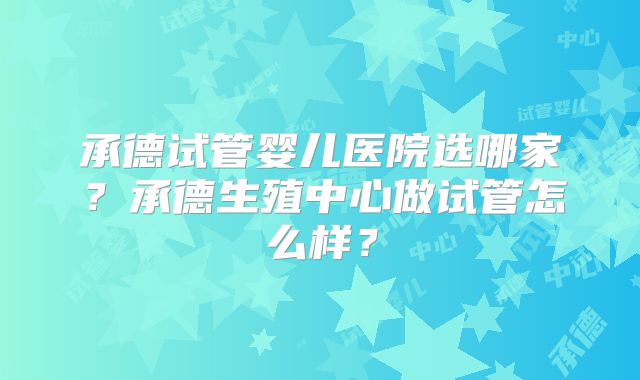 承德试管婴儿医院选哪家？承德生殖中心做试管怎么样？