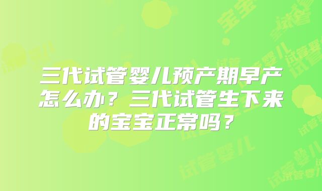 三代试管婴儿预产期早产怎么办?三代试管生下来的宝宝正常吗?