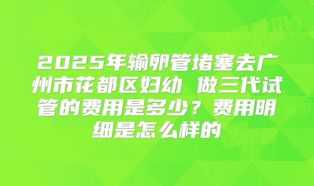 2025年输卵管堵塞去广州市花都区妇幼 做三代试管的费用是多少？费用明细是怎么样的